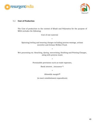 49
4.2 Cost of Production
The Cost of production in the context of Khadi and Polyvastra for the purpose of
MDA includes the following:
Cost of raw material
+
Spinning/reeling and weaving charges including process wastage, artisan
incentive and Artisan Welfare Fund.
+
Wet processing viz. bleaching, dyeing, mercerizing, finishing and Printing Charges,
along with process waste
+
Permissible provisions such as trade expenses,
Bank interest , insurance *.
+
Allowable margin**
(to meet establishment expenditure)
 
