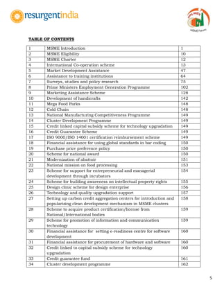 5
TABLE OF CONTENTS
1 MSME Introduction 1
2 MSME Eligibility 10
3 MSME Charter 12
4 International Co-operation scheme 13
5 Market Development Assistance 47
6 Assistance to training institutions 64
7 Surveys, studies and policy research 75
8 Prime Ministers Employment Generation Programme 102
9 Marketing Assistance Scheme 128
10 Development of handicrafts 142
11 Mega Food Parks 148
12 Cold Chain 148
13 National Manufacturing Competitiveness Programme 149
14 Cluster Development Programme 149
15 Credit linked capital subsidy scheme for technology upgradation 149
16 Credit Guarantee Scheme 149
17 ISO 9000/ISO 14001 certification reimbursement scheme 149
18 Financial assistance for using global standards in bar coding 150
19 Purchase price preference policy 150
20 Scheme for national award 150
21 Modernization of abattoir 151
22 National mission on food processing 153
23 Scheme for support for entrepreneurial and managerial
development through incubators
154
24 Scheme for building awareness on intellectual property rights 155
25 Design clinic scheme for design enterprise 156
26 Technology and quality upgradation support 157
27 Setting up carbon credit aggregation centers for introduction and
popularizing clean development mechanism in MSME clusters
158
28 Scheme to acquire product certification/license from
National/International bodies
159
29 Scheme for promotion of information and communication
technology
159
30 Financial assistance for setting e-readiness centre for software
development
160
31 Financial assistance for procurement of hardware and software 160
32 Credit linked to capital subsidy scheme for technology
upgradation
160
33 Credit guarantee fund 161
34 Cluster development programme 162
 