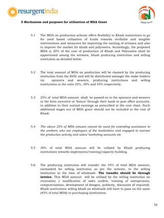 51
5 Mechanism and purposes for utilization of MDA Grant
5.1 The MDA on production scheme offers flexibility to Khadi institutions to go
for need based utilization of funds towards verifiable and tangible
interventions and measures for improving the earning of artisans and also
to improve the market for khadi and polyvastra. Accordingly, the proposed
MDA @ 20% of the cost of production of Khadi and Polyvastra shall be
apportioned among the artisans, khadi producing institution and selling
institution as detailed below:
5.2 The total amount of MDA on production will be claimed by the producing
institution from the KVIC and will be distributed amongst the stake holders
viz spinners and weavers, producing institutions and selling
institutions in the ratio 25%, 30% and 45% respectively.
5.3 25% of total MDA amount shall be passed on to the spinners and weavers
in the form incentive or „bonus‟ through their bank or post office accounts,
in addition to their normal earnings as prescribed in the cost chart. Such
additional wages out of MDA grant should not be included in the cost of
Khadi.
5.4 The above 25% of MDA amount cannot be used for extending assistance to
the workers who are employees of the institutions and engaged to oversee
the production activity and sales/marketing accounts etc.
5.5 30% of total MDA amount will be utilized by Khadi producing
institutions towards implements/training/capacity building.
5.6 The producing institution will transfer the 45% of total MDA amount,
earmarked for selling institution as per the scheme, to the selling
institution at the time of wholesale. The transfer should be through
invoice. This MDA amount will be utilized by the selling institution on
renovation / modification of sales outlets, training of salespersons,
computerization, development of designs, publicity, discounts (if required).
Khadi institutions selling khadi on wholesale will have to pass on the same
(45% of total MDA) to purchasing institutions.
 
