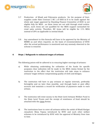 52
5.7 Production of Khadi and Polyvastra products for the purpose of Govt.
supplies under Rate Contract ( RC ) of DGS & D to be made against the
whole sale target approved by Standing Finance Committee of KVIC is not
eligible fully for MDA , as these items are not sold through retail outlets.
Hence, such items are not qualified for the MDA support earmarked for
retail sales activity. Therefore, RC items will be eligible for 11% MDA
instead of 20% as applicable in normal khadi.
5.8 Any amendment to this formula will have to be approved by the Ministry of
MSME as and when required, on the basis of recommendations of KVIC
after the actual performance is monitored and any anomaly observed in the
scheme is removed.
6 Steps / Safeguards to enhanced wages of artisans
The following points will be adhered to in ensuring higher earnings of artisans:
a) While obtaining undertaking for utilization of the funds for specific
purposes clear indication will be made in the MDA claims format by the
institution to the effect that the institution will take steps to enhance
artisans‟ wages without compromising quality of cloth and designs.
b) The institution will have to pay artisans at regular intervals, preferably
fortnightly and no later than monthly, and through bank or post office
account and maintain a record for verification of payments made to each
artisan.
c) The institution will remit money to the State Level Artisans Welfare Fund to
the State Level Trusts and the receipt of remittance of fund should be
attached with the claim format.
d) The institutions have to cover all artisans within the ambit of Khadi Karigar
Janashree Bima Yojana introduced by KVIC and such other welfare
schemes to be introduced by KVIC with the approval of Ministry from time
to time.
 