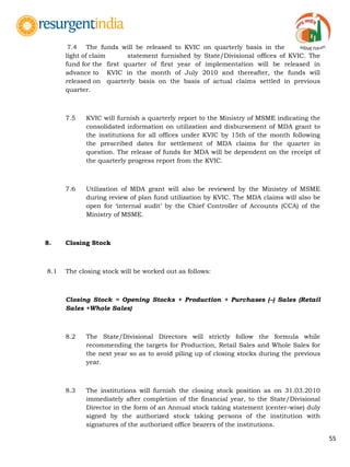 55
7.4 The funds will be released to KVIC on quarterly basis in the
light of claim statement furnished by State/Divisional offices of KVIC. The
fund for the first quarter of first year of implementation will be released in
advance to KVIC in the month of July 2010 and thereafter, the funds will
released on quarterly basis on the basis of actual claims settled in previous
quarter.
7.5 KVIC will furnish a quarterly report to the Ministry of MSME indicating the
consolidated information on utilization and disbursement of MDA grant to
the institutions for all offices under KVIC by 15th of the month following
the prescribed dates for settlement of MDA claims for the quarter in
question. The release of funds for MDA will be dependent on the receipt of
the quarterly progress report from the KVIC.
7.6 Utilization of MDA grant will also be reviewed by the Ministry of MSME
during review of plan fund utilization by KVIC. The MDA claims will also be
open for „internal audit‟ by the Chief Controller of Accounts (CCA) of the
Ministry of MSME.
8. Closing Stock
8.1 The closing stock will be worked out as follows:
Closing Stock = Opening Stocks + Production + Purchases (–) Sales (Retail
Sales +Whole Sales)
8.2 The State/Divisional Directors will strictly follow the formula while
recommending the targets for Production, Retail Sales and Whole Sales for
the next year so as to avoid piling up of closing stocks during the previous
year.
8.3 The institutions will furnish the closing stock position as on 31.03.2010
immediately after completion of the financial year, to the State/Divisional
Director in the form of an Annual stock taking statement (center-wise) duly
signed by the authorized stock taking persons of the institution with
signatures of the authorized office bearers of the institutions.
 
