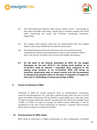56
8.4 The State/divisional Director shall ensure proper check / monitoring on
this aspect through audit wing / khadi wing to conduct random test check
while conducting the audit and technical monitoring inspection,
respectively.
8.5 The closing stock position shall also be authenticated from the audited
balance sheet duly certified by the Charted Accountant.
8.6 The State/Divisional Directors will ensure that the institutions have
submitted the Annual stock Statement in time to their respective offices
and it will also be recorded in the record note Budget discussions.
8.7 On the basis of the formula prescribed by KVIC for the budget
discussion for the year 2010-11, the closing stock position as on
31.03.2011 shall be reduced / controlled when compared to the
closing stock position as on 31.03.2010. KVIC will devise an
incentive/ disincentive plan to ensure control over the accumulation
of closing stock position either in the form of reduction of targets for
next year or withholding of certain percentage of MDA.
9. Period of utilization of MDA
Utilization of MDA for certain purposes such as modernization, renovation,
research and development, etc., will take a period of more than one year. In such
cases, the Khadi institutions will be allowed to spend MDA up to two years from
the date of actual receipt with specific sanction from the State Level Budget Team
( SLBT ) of KVIC. In order to manage the MDA amount effectively, it will be
mandatory on the part of the institutions to maintain a separate bank account
which will be subject to verification by KVIC.
10. Documentation for MDA claims
MDA shall be disbursed to eligible institutions on their submission of detailed
 