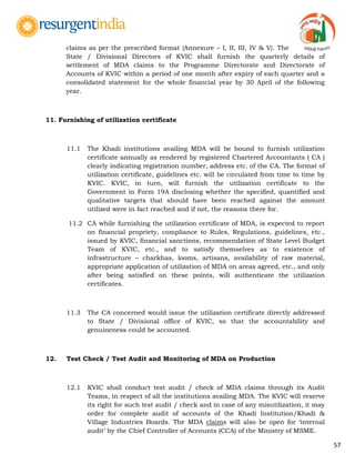 57
claims as per the prescribed format {Annexure – I, II, III, IV & V}. The
State / Divisional Directors of KVIC shall furnish the quarterly details of
settlement of MDA claims to the Programme Directorate and Directorate of
Accounts of KVIC within a period of one month after expiry of each quarter and a
consolidated statement for the whole financial year by 30 April of the following
year.
11. Furnishing of utilization certificate
11.1 The Khadi institutions availing MDA will be bound to furnish utilization
certificate annually as rendered by registered Chartered Accountants ( CA )
clearly indicating registration number, address etc. of the CA. The format of
utilization certificate, guidelines etc. will be circulated from time to time by
KVIC. KVIC, in turn, will furnish the utilization certificate to the
Government in Form 19A disclosing whether the specified, quantified and
qualitative targets that should have been reached against the amount
utilized were in fact reached and if not, the reasons there for.
11.2 CA while furnishing the utilization certificate of MDA, is expected to report
on financial propriety, compliance to Rules, Regulations, guidelines, etc.,
issued by KVIC, financial sanctions, recommendation of State Level Budget
Team of KVIC, etc., and to satisfy themselves as to existence of
infrastructure – charkhas, looms, artisans, availability of raw material,
appropriate application of utilization of MDA on areas agreed, etc., and only
after being satisfied on these points, will authenticate the utilization
certificates.
11.3 The CA concerned would issue the utilization certificate directly addressed
to State / Divisional office of KVIC, so that the accountability and
genuineness could be accounted.
12. Test Check / Test Audit and Monitoring of MDA on Production
12.1 KVIC shall conduct test audit / check of MDA claims through its Audit
Teams, in respect of all the institutions availing MDA. The KVIC will reserve
its right for such test audit / check and in case of any misutilization, it may
order for complete audit of accounts of the Khadi Institution/Khadi &
Village Industries Boards. The MDA claims will also be open for „internal
audit‟ by the Chief Controller of Accounts (CCA) of the Ministry of MSME.
 