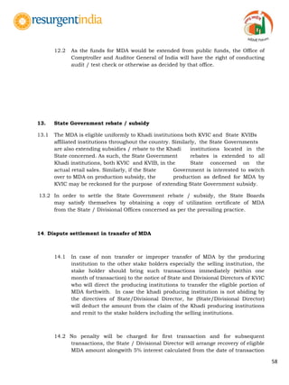 58
12.2 As the funds for MDA would be extended from public funds, the Office of
Comptroller and Auditor General of India will have the right of conducting
audit / test check or otherwise as decided by that office.
13. State Government rebate / subsidy
13.1 The MDA is eligible uniformly to Khadi institutions both KVIC and State KVIBs
affiliated institutions throughout the country. Similarly, the State Governments
are also extending subsidies / rebate to the Khadi institutions located in the
State concerned. As such, the State Government rebates is extended to all
Khadi institutions, both KVIC and KVIB, in the State concerned on the
actual retail sales. Similarly, if the State Government is interested to switch
over to MDA on production subsidy, the production as defined for MDA by
KVIC may be reckoned for the purpose of extending State Government subsidy.
13.2 In order to settle the State Government rebate / subsidy, the State Boards
may satisfy themselves by obtaining a copy of utilization certificate of MDA
from the State / Divisional Offices concerned as per the prevailing practice.
14. Dispute settlement in transfer of MDA
14.1 In case of non transfer or improper transfer of MDA by the producing
institution to the other stake holders especially the selling institution, the
stake holder should bring such transactions immediately (within one
month of transaction) to the notice of State and Divisional Directors of KVIC
who will direct the producing institutions to transfer the eligible portion of
MDA forthwith. In case the khadi producing institution is not abiding by
the directives of State/Divisional Director, he (State/Divisional Director)
will deduct the amount from the claim of the Khadi producing institutions
and remit to the stake holders including the selling institutions.
14.2 No penalty will be charged for first transaction and for subsequent
transactions, the State / Divisional Director will arrange recovery of eligible
MDA amount alongwith 5% interest calculated from the date of transaction
 