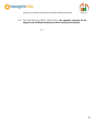 59
and pay to artisans and weavers and the selling institution.
14.3 The Chief Executive Officer, KVIC shall be the appellate authority for all
disputes and all Khadi institutions will be bound by his decision.
*****
 