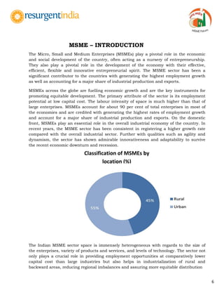 6
The Micro, Small and Medium Enterprises (MSMEs) play a pivotal role in the economic
and social development of the country, often acting as a nursery of entrepreneurship.
They also play a pivotal role in the development of the economy with their effective,
efficient, flexible and innovative entrepreneurial spirit. The MSME sector has been a
significant contributor to the countries with generating the highest employment growth
as well as accounting for a major share of industrial production and exports.
MSMEs across the globe are fuelling economic growth and are the key instruments for
promoting equitable development. The primary attribute of the sector is its employment
potential at low capital cost. The labour intensity of space is much higher than that of
large enterprises. MSMEs account for about 90 per cent of total enterprises in most of
the economies and are credited with generating the highest rates of employment growth
and account for a major share of industrial production and exports. On the domestic
front, MSMEs play an essential role in the overall industrial economy of the country. In
recent years, the MSME sector has been consistent in registering a higher growth rate
compared with the overall industrial sector. Further with qualities such as agility and
dynamism, the sector has shown admirable innovativeness and adaptability to survive
the recent economic downturn and recession.
The Indian MSME sector space is immensely heterogeneous with regards to the size of
the enterprises, variety of products and services, and levels of technology. The sector not
only plays a crucial role in providing employment opportunities at comparatively lower
capital cost than large industries but also helps in industrialization of rural and
backward areas, reducing regional imbalances and assuring more equitable distribution
Classification of MSMEs by
location (%)
MSME – INTRODUCTION
 