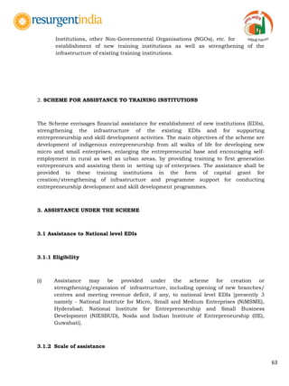 63
Institutions, other Non-Governmental Organisations (NGOs), etc. for
establishment of new training institutions as well as strengthening of the
infrastructure of existing training institutions.
2. SCHEME FOR ASSISTANCE TO TRAINING INSTITUTIONS
The Scheme envisages financial assistance for establishment of new institutions (EDIs),
strengthening the infrastructure of the existing EDIs and for supporting
entrepreneurship and skill development activities. The main objectives of the scheme are
development of indigenous entrepreneurship from all walks of life for developing new
micro and small enterprises, enlarging the entrepreneurial base and encouraging self-
employment in rural as well as urban areas, by providing training to first generation
entrepreneurs and assisting them in setting up of enterprises. The assistance shall be
provided to these training institutions in the form of capital grant for
creation/strengthening of infrastructure and programme support for conducting
entrepreneurship development and skill development programmes.
3. ASSISTANCE UNDER THE SCHEME
3.1 Assistance to National level EDIs
3.1.1 Eligibility
(i) Assistance may be provided under the scheme for creation or
strengthening/expansion of infrastructure, including opening of new branches/
centres and meeting revenue deficit, if any, to national level EDIs [presently 3
namely - National Institute for Micro, Small and Medium Enterprises (NiMSME),
Hyderabad; National Institute for Entrepreneurship and Small Business
Development (NIESBUD), Noida and Indian Institute of Entrepreneurship (IIE),
Guwahati].
3.1.2 Scale of assistance
 
