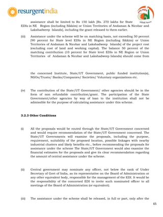 65
assistance shall be limited to Rs 150 lakh [Rs. 270 lakhs for State
EDIs in NE Region (including Sikkim) or Union Territories of Andaman & Nicobar and
Lakshadweep Islands], including the grant released to them earlier.
(iii) Assistance under the scheme will be on matching basis, not exceeding 50 percent
[90 percent for State level EDIs in NE Region (including Sikkim) or Union
Territories of Andaman & Nicobar and Lakshadweep Islands] of the project cost
(excluding cost of land and working capital). The balance 50 percent of the
matching contribution (10 percent for State level EDIs in NE Region or Union
Territories of Andaman & Nicobar and Lakshadweep Islands) should come from
the concerned Institute, State/UT Government, public funded institution(s),
NGOs/Trusts/ Banks/Companies/ Societies/ Voluntary organizations etc.
(iv) The contribution of the State/UT Government/ other agencies should be in the
form of non refundable contribution/grant. The participation of the State
Government/other agencies by way of loan to the institution shall not be
admissible for the purpose of calculating assistance under this scheme.
3.2.3 Other Conditions
(i) All the proposals would be routed through the State/UT Government concerned
and would require recommendation of the State/UT Government concerned. The
State/UT Governments will examine the proposals, including the purpose,
requirement, suitability of the proposed location, possible linkages with nearby
industrial clusters and likely benefits etc., before recommending the proposals for
assistance under the scheme The State/UT Government would also examine the
financial estimates for the proposals and give its clear recommendation regarding
the amount of central assistance under the scheme.
(ii) Central government may nominate any officer, not below the rank of Under
Secretary of Govt of India, as its representative on the Board of Administration or
any other equivalent body, responsible for the management of the EDI. It would be
the responsibility of the concerned EDI to invite such nominated officer to all
meetings of the Board of Administration (or equivalent).
(iii) The assistance under the scheme shall be released, in full or part, only after the
 