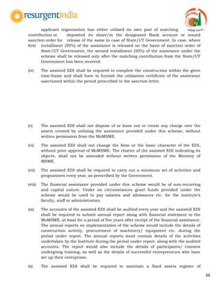 66
applicant organization has either utilized its own part of matching
contribution or deposited its share/in the designated Bank account or issued
sanction order for release of the same in case of State/UT Government. In case, where
first installment (50%) of the assistance is released on the basis of sanction order of
State/UT Government, the second installment (50%) of the assistance under the
scheme shall be released only after the matching contribution from the State/UT
Government has been received.
(iv) The assisted EDI shall be required to complete the construction within the given
time-frame and shall have to furnish the utilization certificate of the assistance
sanctioned within the period prescribed in the sanction letter.
(v) The assisted EDI shall not dispose of or lease out or create any charge over the
assets created by utilizing the assistance provided under this scheme, without
written permission from the MoMSME.
(vi) The assisted EDI shall not change the form or the basic character of the EDI,
without prior approval of MoMSME. The charter of the assisted EDI indicating its
objects, shall not be amended without written permission of the Ministry of
MSME.
(vii) The assisted EDI shall be required to carry out a minimum set of activities and
programmes every year, as prescribed by the Government.
(viii) The financial assistance provided under this scheme would be of non-recurring
and capital nature. Under no circumstances grant funds provided under the
scheme would be used to pay salaries and allowances etc. for the institute‟s
faculty, staff or administrators.
(ix) The accounts of the assisted EDI shall be audited every year and the assisted EDI
shall be required to submit annual report along with financial statement to the
MoMSME, at least for a period of five years after receipt of the financial assistance.
The annual reports on implementation of the scheme would include the details of
construction activity, procurement of machinery/ equipment etc. during the
period under report. The annual reports must contain details of the activities
undertaken by the Institute during the period under report, along with the audited
accounts. The report would also include the details of participants/ trainees
undergoing training, as well as the details of successful entrepreneurs who have
set up their enterprises.
(x) The assisted EDI shall be required to maintain a fixed assets register of
 