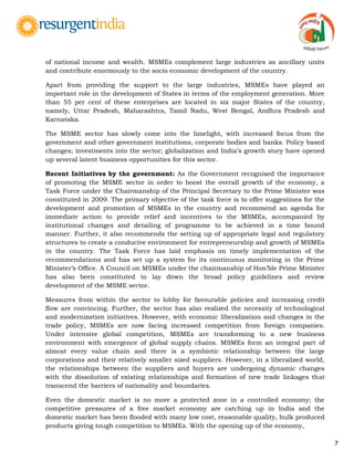 7
of national income and wealth. MSMEs complement large industries as ancillary units
and contribute enormously to the socio economic development of the country.
Apart from providing the support to the large industries, MSMEs have played an
important role in the development of States in terms of the employment generation. More
than 55 per cent of these enterprises are located in six major States of the country,
namely, Uttar Pradesh, Maharashtra, Tamil Nadu, West Bengal, Andhra Pradesh and
Karnataka.
The MSME sector has slowly come into the limelight, with increased focus from the
government and other government institutions, corporate bodies and banks. Policy based
changes; investments into the sector; globalization and India‟s growth story have opened
up several latent business opportunities for this sector.
Recent Initiatives by the government: As the Government recognised the importance
of promoting the MSME sector in order to boost the overall growth of the economy, a
Task Force under the Chairmanship of the Principal Secretary to the Prime Minister was
constituted in 2009. The primary objective of the task force is to offer suggestions for the
development and promotion of MSMEs in the country and recommend an agenda for
immediate action to provide relief and incentives to the MSMEs, accompanied by
institutional changes and detailing of programme to be achieved in a time bound
manner. Further, it also recommends the setting up of appropriate legal and regulatory
structures to create a conducive environment for entrepreneurship and growth of MSMEs
in the country. The Task Force has laid emphasis on timely implementation of the
recommendations and has set up a system for its continuous monitoring in the Prime
Minister‟s Office. A Council on MSMEs under the chairmanship of Hon‟ble Prime Minister
has also been constituted to lay down the broad policy guidelines and review
development of the MSME sector.
Measures from within the sector to lobby for favourable policies and increasing credit
flow are convincing. Further, the sector has also realized the necessity of technological
and modernization initiatives. However, with economic liberalization and changes in the
trade policy, MSMEs are now facing increased competition from foreign companies.
Under intensive global competition, MSMEs are transforming to a new business
environment with emergence of global supply chains. MSMEs form an integral part of
almost every value chain and there is a symbiotic relationship between the large
corporations and their relatively smaller sized suppliers. However, in a liberalized world,
the relationships between the suppliers and buyers are undergoing dynamic changes
with the dissolution of existing relationships and formation of new trade linkages that
transcend the barriers of nationality and boundaries.
Even the domestic market is no more a protected zone in a controlled economy; the
competitive pressures of a free market economy are catching up in India and the
domestic market has been flooded with many low cost, reasonable quality, bulk produced
products giving tough competition to MSMEs. With the opening up of the economy,
 