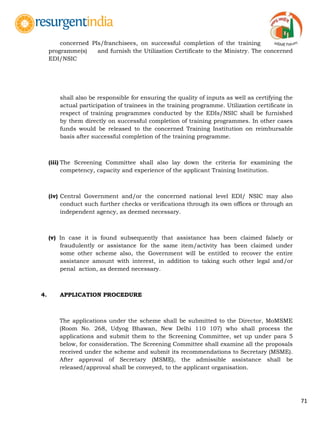 71
concerned PIs/franchisees, on successful completion of the training
programme(s) and furnish the Utilization Certificate to the Ministry. The concerned
EDI/NSIC
shall also be responsible for ensuring the quality of inputs as well as certifying the
actual participation of trainees in the training programme. Utilization certificate in
respect of training programmes conducted by the EDIs/NSIC shall be furnished
by them directly on successful completion of training programmes. In other cases
funds would be released to the concerned Training Institution on reimbursable
basis after successful completion of the training programme.
(iii) The Screening Committee shall also lay down the criteria for examining the
competency, capacity and experience of the applicant Training Institution.
(iv) Central Government and/or the concerned national level EDI/ NSIC may also
conduct such further checks or verifications through its own offices or through an
independent agency, as deemed necessary.
(v) In case it is found subsequently that assistance has been claimed falsely or
fraudulently or assistance for the same item/activity has been claimed under
some other scheme also, the Government will be entitled to recover the entire
assistance amount with interest, in addition to taking such other legal and/or
penal action, as deemed necessary.
4. APPLICATION PROCEDURE
The applications under the scheme shall be submitted to the Director, MoMSME
(Room No. 268, Udyog Bhawan, New Delhi 110 107) who shall process the
applications and submit them to the Screening Committee, set up under para 5
below, for consideration. The Screening Committee shall examine all the proposals
received under the scheme and submit its recommendations to Secretary (MSME).
After approval of Secretary (MSME), the admissible assistance shall be
released/approval shall be conveyed, to the applicant organisation.
 