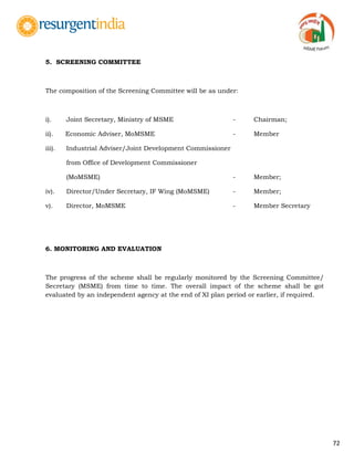 72
5. SCREENING COMMITTEE
The composition of the Screening Committee will be as under:
i). Joint Secretary, Ministry of MSME - Chairman;
ii). Economic Adviser, MoMSME - Member
iii). Industrial Adviser/Joint Development Commissioner
from Office of Development Commissioner
(MoMSME) - Member;
iv). Director/Under Secretary, IF Wing (MoMSME) - Member;
v). Director, MoMSME - Member Secretary
6. MONITORING AND EVALUATION
The progress of the scheme shall be regularly monitored by the Screening Committee/
Secretary (MSME) from time to time. The overall impact of the scheme shall be got
evaluated by an independent agency at the end of XI plan period or earlier, if required.
 