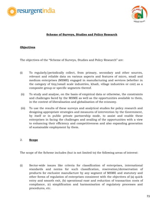 73
Scheme of Surveys, Studies and Policy Research
Objectives
The objectives of the “Scheme of Surveys, Studies and Policy Research” are:
(i) To regularly/periodically collect, from primary, secondary and other sources,
relevant and reliable data on various aspects and features of micro, small and
medium enterprises (MSME) engaged in manufacturing and services (whether in
the category of tiny/small scale industries, khadi, village industries or coir) as a
composite group or specific segments thereof.
(ii) To study and analyse, on the basis of empirical data or otherwise, the constraints
and challenges faced by the MSME as well as the opportunities available to them,
in the context of liberalisation and globalisation of the economy.
(iii) To use the results of these surveys and analytical studies for policy research and
designing appropriate strategies and measures of intervention by the Government,
by itself or in public private partnership mode, to assist and enable these
enterprises in facing the challenges and availing of the opportunities with a view
to enhancing their efficiency and competitiveness and also expanding generation
of sustainable employment by them.
2. Scope
The scope of the Scheme includes (but is not limited to) the following areas of interest:
(i) Sector-wide issues like criteria for classification of enterprises, international
standards and norms for such classification, reservation/dereservation of
products for exclusive manufacture by any segment of MSME and statutory and
other forms of regulation of enterprises consistent with the objectives of (a) quick
entry and smooth exit, (b) operational ease and reduction of transaction costs of
compliance, (c) simplification and harmonisation of regulatory processes and
procedures, etc.
 