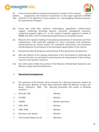 74
(ii) Concurrent/periodical evaluation/assessment of impact of the existing
policies, programmes and schemes of assistance on the target segments of MSME
with reference to the objectives of such policies, etc., and designing remedial measures
for improvement of impact.
(iii) Issues like credit flow, sickness, technological upgradation, infrastructure
support, marketing (including exports), enterprise management practices,
intellectual property rights, etc., in the context of specific segments or whole of
MSME and with a view to enhancing competitiveness in the global context.
(iv) Measures for capacity building of enterprises/associations of enterprises and their
empowerment, with particular emphasis on micro enterprises and enterprises
owned/operated by women and/or the scheduled castes/tribes and promotion
and development of enterprises in less developed regions/Sates of the country.
(v) Entrepreneurship development and problems of first-generation entrepreneurs.
(vi) Role and efficacy of the existing institutions of the Government in delivering the
services that they are mandated to and measures for improvement of their human
resources and operative practices.
(vii) Any other matter within the purview of the Ministry of Small Scale Industries and
Ministry of Agro and Rural Industries.
3. Operational Arrangements
(i) The operation of the Scheme will be overseen by a Steering Committee headed by
the Secretary, Ministry of Small Scale Industries (SSI) and Ministry of Agro and
Rural Industries (ARI). The Steering Committee will consist of following
members :-
1. AS & DC, SSI - Member
2. JS (ARI) - Member
3. JS(SSI) - Member Secretary
4. CEO, KVIC - Member
5. CMD, NSIC - Member
6. Secretary, Coir Board - Member
7. Two Outside Experts (to be - Members
 