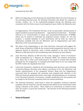 75
nominated by M/o SSI)
(ii) Before the beginning of each financial year (preferably before the end of January of
the preceding financial year), the Steering Committee will decide the subjects of
surveys, studies, etc., to be undertaken/assigned during the following year,
consistent with the thrust areas of and important issues before the Ministries and
its Organisations. The Committee will also, as far as practicable, identify panels of
expert/academic/research/professional organisations/institutions (hereafter
referred to as “institution(s)”) of repute and associations/federations of MSME,
which may be invited to undertake the proposed surveys, studies, etc. For this
purpose, a suitable database of such institutions will be built up, based on
information available with the two Ministries and its Organisations and other
Ministries of the Central Government.
(iii) The Head of the Organisation or the Joint Secretary concerned will suggest the
draft Terms of Reference (TOR) for the survey/study proposed by him/her and, on
approval thereof by Secretary, send a formal proposal to the Joint Secretary,
Ministry of SSI who will be the Coordinating Joint Secretary for this Scheme.
(iv) Joint Secretary, Ministry of SSI will then invite, through a “Letter of Invitation”
(LOI) accompanied by a “Request for Proposal” (RFP), the selected institutions
(say, about two or three such institutions) in the panel to furnish their detailed
proposals for the assignment, in standard prescribed forms to be sent along with
the RFP, within the stipulated time limit.
(v) A Scrutiny Committee, headed by the Coordinating Joint Secretary and consisting
of Director/Deputy Secretary level officers concerned of the two Ministries and
similar representatives of the Integrated Finance Wing and the Organisation
concerned with the proposal will scrutinise each proposal with reference to the
TOR and financial parameters/norms and make recommendations on acceptance
to the Steering Committee. If necessary, suitable clarifications for this purpose will
be sought by the Scrutiny Committee from the invited institution.
(vi) The Steering Committee, shall keep in mind the capability, technical expertise
available with the Institutes and the financial bid offered by the Institutions while
taking a decision in the matter. There shall be no restrictions on award of more
than one study to a particular Institution. The decision of the Steering Committee
shall be final.
4. Terms of Payment
 
