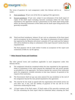 76
The terms of payment for each assignment under this Scheme will be as
under:
(i) First installment: 40 per cent of the fees on signing of the agreement.
(ii) Second installment: 35 per cent, subject to (a) submission of the draft report (5
copies of the draft report including executive summary) within the time frame
stipulated in the agreement and (b) a presentation on the draft report being made
before the Steering Committee at New Delhi and the draft report being found to be
generally acceptable.
(iii) Third and final installment: balance 25 per cent on submission of the final report
and its acceptance by the Government. Any delay in submission of report without
due approval by the Ministry will attract a penalty of 5% per week and the balance
25% will be forfeited on delay in submission of the report beyond 5 weeks from the
stipulated date.
The final payment will be made within 6 weeks on acceptance of the report and
submission of bills etc. by the agency.
5. Other General Terms and Conditions
The other general terms and conditions applicable to each assignment under this
Scheme will be:
(i) The assignment should be completed within the time stipulated in the agreement.
Delay in submission of the report beyond the stipulated time will attract penalty
as provided for in the agreement. For factors beyond the control of the institution
given the assignment, suitable extension in time may, however, be granted at the
request of the institution.
(ii) The Government shall not pay any extra amount for any escalation in the cost of
the assignment beyond the time period stipulated in the agreement.
(iii) The total fee for the study as agreed with the organisation will include service tax
and other tax, if any, and the liability of payment of the tax will be of the
Institution conducting the study.
(iv) 10 hard copies of the final report, 15 hard copies of the executive summary and
50 CDs containing the final report shall be submitted before releasing the final
 