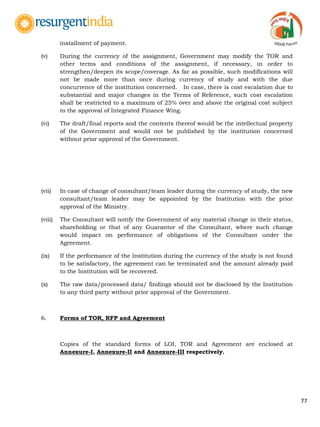 77
installment of payment.
(v) During the currency of the assignment, Government may modify the TOR and
other terms and conditions of the assignment, if necessary, in order to
strengthen/deepen its scope/coverage. As far as possible, such modifications will
not be made more than once during currency of study and with the due
concurrence of the institution concerned. In case, there is cost escalation due to
substantial and major changes in the Terms of Reference, such cost escalation
shall be restricted to a maximum of 25% over and above the original cost subject
to the approval of Integrated Finance Wing.
(vi) The draft/final reports and the contents thereof would be the intellectual property
of the Government and would not be published by the institution concerned
without prior approval of the Government.
(vii) In case of change of consultant/team leader during the currency of study, the new
consultant/team leader may be appointed by the Institution with the prior
approval of the Ministry.
(viii) The Consultant will notify the Government of any material change in their status,
shareholding or that of any Guarantor of the Consultant, where such change
would impact on performance of obligations of the Consultant under the
Agreement.
(ix) If the performance of the Institution during the currency of the study is not found
to be satisfactory, the agreement can be terminated and the amount already paid
to the Institution will be recovered.
(x) The raw data/processed data/ findings should not be disclosed by the Institution
to any third party without prior approval of the Government.
6. Forms of TOR, RFP and Agreement
Copies of the standard forms of LOI, TOR and Agreement are enclosed at
Annexure-I, Annexure-II and Annexure-III respectively.
 