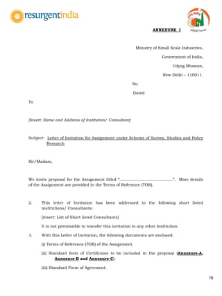 78
ANNEXURE I
Ministry of Small Scale Industries,
Government of India,
Udyog Bhawan,
New Delhi – 110011.
No.
Dated
To
[Insert: Name and Address of Institution/ Consultant]
Subject: Letter of Invitation for Assignment under Scheme of Survey, Studies and Policy
Research
Sir/Madam,
We invite proposal for the Assignment titled “………………………………….”. More details
of the Assignment are provided in the Terms of Reference (TOR).
2. This letter of Invitation has been addressed to the following short listed
institutions/ Consultants:
[insert: List of Short listed Consultants]
It is not permissible to transfer this invitation to any other Institution.
3. With this Letter of Invitation, the following documents are enclosed:
(i) Terms of Reference (TOR) of the Assignment.
(ii) Standard form of Certificates to be included in the proposal (Annexure-A,
Annexure-B and Annexure-C).
(iii) Standard Form of Agreement.
 