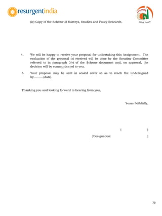 79
(iv) Copy of the Scheme of Surveys, Studies and Policy Research.
4. We will be happy to receive your proposal for undertaking this Assignment. The
evaluation of the proposal (s) received will be done by the Scrutiny Committee
referred to in paragraph 3(v) of the Scheme document and, on approval, the
decision will be communicated to you.
5. Your proposal may be sent in sealed cover so as to reach the undersigned
by……….(date).
Thanking you and looking forward to hearing from you,
Yours faithfully,
( )
[Designation: ]
 