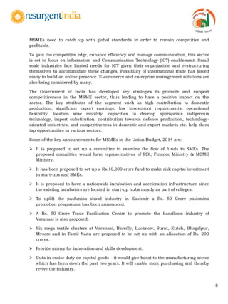 8
MSMEs need to catch up with global standards in order to remain competitive and
profitable.
To gain the competitive edge, enhance efficiency and manage communication, this sector
is set to focus on Information and Communication Technology (ICT) enablement. Small
scale industries face limited needs for ICT given their organization and restructuring
themselves to accommodate these changes. Possibility of international trade has forced
many to build an online presence. E-commerce and enterprise management solutions are
also being considered by many.
The Government of India has developed key strategies to promote and support
competitiveness in the MSME sector, thus leading to have a positive impact on the
sector. The key attributes of the segment such as high contribution to domestic
production, significant export earnings, low investment requirements, operational
flexibility, location wise mobility, capacities to develop appropriate indigenous
technology, import substitution, contribution towards defence production, technology-
oriented industries, and competitiveness in domestic and export markets etc. help them
tap opportunities in various sectors.
Some of the key announcements for MSMEs in the Union Budget, 2014 are:
 It is proposed to set up a committee to examine the flow of funds to SMEs. The
proposed committee would have representatives of RBI, Finance Ministry & MSME
Ministry.
 It has been proposed to set up a Rs.10,000 crore fund to make risk capital investment
in start-ups and SMEs.
 It is proposed to have a nationwide incubation and acceleration infrastructure since
the existing incubators are located in start-up hubs mostly as part of colleges.
 To uplift the pashmina shawl industry in Kashmir a Rs. 50 Crore pashmina
promotion programme has been announced.
 A Rs. 50 Crore Trade Facilitation Centre to promote the handloom industry of
Varanasi is also proposed.
 Six mega textile clusters at Varanasi, Bareilly, Lucknow, Surat, Kutch, Bhagalpur,
Mysore and in Tamil Nadu are proposed to be set up with an allocation of Rs. 200
crores.
 Provide money for innovation and skills development.
 Cuts in excise duty on capital goods – it would give boost to the manufacturing sector
which has been down the past two years. It will enable more purchasing and thereby
revive the industry.
 