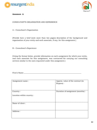 82
Annexure A
CONSULTANT‟S ORGANISATION AND EXPERIENCE
A – Consultant‟s Organisation
[Provide here a brief (note more than two pages) description of the background and
organisation of your entity and each associate, if any, for this assignment.]
B – Consultant‟s Experience
[Using the format below, provide information on each assignment for which your entity,
and each associate for this assignment, was contracted for carrying out consulting
services similar to the ones requested under this assignment.]
Firm‟s Name:__________________________________________________________________
Assignment name : Approx. value of the contract (in
Rupees) :
Country :
Location within country :
Duration of assignment (months) :
Name of client :
Address :
 