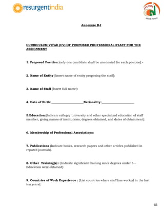 85
Annexure B-I
CURRICULUM VITAE (CV) OF PROPOSED PROFESSIONAL STAFF FOR THE
ASSIGNMENT
1. Proposed Position [only one candidate shall be nominated for each position]:-
2. Name of Entity [Insert name of entity proposing the staff]:
3. Name of Staff [Insert full name]:
4. Date of Birth:______________________Nationality:______________________
5.Education:[Indicate college/ university and other specialized education of staff
member, giving names of institutions, degrees obtained, and dates of obtainment]:
6. Membership of Professional Associations:
7. Publications (Indicate books, research papers and other articles published in
reputed journals).
8. Other Training(s) : [Indicate significant training since degrees under 5 –
Education were obtained]:
9. Countries of Work Experience : [List countries where staff has worked in the last
ten years]:
 