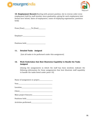 86
10. Employment Record:[Starting with present position, list in reverse order every
employment held by staff member since graduation, giving for each employment (see
format here below): dates of employment, name of employing organization, positions
held]:
From [Year]:________To [Year]:________
Employer:___________________________
Positions held:_______________________
11. Detailed Tasks Assigned
[List all tasks to be performed under this assignment]
12. Work Undertaken that Best Illustrates Capability to Handle the Tasks
Assigned
[Among the assignments in which the staff has been involved, indicate the
following information for those assignments that best illustrate staff capability
to handle the tasks listed under point 10].
Name of assignment or project________________
Year_________________________________________
Location_____________________________________
Client________________________________________
Main project features:________________________
Positions held:_______________________________
Activities performed:_________________________
 