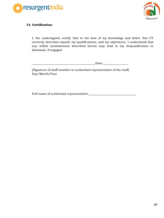 87
13. Certification:
I, the undersigned, certify that to the best of my knowledge and belief, this CV
correctly describes myself, my qualifications, and my experience. I understand that
any willful misstatement described herein may lead to my disqualification or
dismissal, if engaged.
___________________________________________Date:_________________
[Signature of staff member or authorized representative of the staff]
Day/Month/Year
Full name of authorized representative:________________________________
 