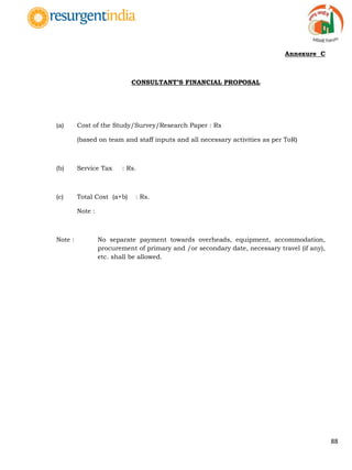 88
Annexure C
CONSULTANT‟S FINANCIAL PROPOSAL
(a) Cost of the Study/Survey/Research Paper : Rs
(based on team and staff inputs and all necessary activities as per ToR)
(b) Service Tax : Rs.
(c) Total Cost (a+b) : Rs.
Note :
Note : No separate payment towards overheads, equipment, accommodation,
procurement of primary and /or secondary date, necessary travel (if any),
etc. shall be allowed.
 