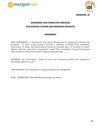 89
ANNEXURE III
AGREEMENT FOR CONSULTING SERVICES
FOR SURVEYS, STUDIES AND RESEARCH PROJECTS
AGREEMENT
THIS AGREEMENT is entered into this [insert starting date of assignment] between the
President of India acting through Secretary, Ministry of Small Scale Industries,
Government of India, [the Government] having its principal place of business at [insert
Client‟s address], and [insert Consultant‟s name] (“the Consultant”) having its principal
office located at [insert Consultant‟s address] acting through ______.
WHEREAS, the Government wishes to have the Consultant perform the Assignment
hereinafter referred to, and
AND WHEREAS, the Consultant is willing to perform this Assignment,
NOW, THEREFORE, THE PARTIES hereby agree as follows:
 