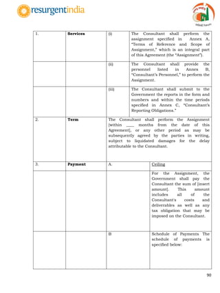 90
1. Services (i) The Consultant shall perform the
assignment specified in Annex A,
“Terms of Reference and Scope of
Assignment,” which is an integral part
of this Agreement (the “Assignment”).
(ii) The Consultant shall provide the
personnel listed in Annex B,
“Consultant‟s Personnel,” to perform the
Assignment.
(iii) The Consultant shall submit to the
Government the reports in the form and
numbers and within the time periods
specified in Annex C, “Consultant‟s
Reporting Obligations.”
2. Term The Consultant shall perform the Assignment
[within ____ months from the date of this
Agreement], or any other period as may be
subsequently agreed by the parties in writing,
subject to liquidated damages for the delay
attributable to the Consultant.
3. Payment A. Ceiling
For the Assignment, the
Government shall pay the
Consultant the sum of [insert
amount]. This amount
includes all of the
Consultant's costs and
deliverables as well as any
tax obligation that may be
imposed on the Consultant.
B Schedule of Payments The
schedule of payments is
specified below:
 