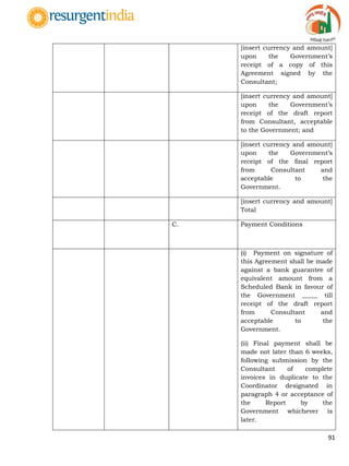 91
[insert currency and amount]
upon the Government‟s
receipt of a copy of this
Agreement signed by the
Consultant;
[insert currency and amount]
upon the Government‟s
receipt of the draft report
from Consultant, acceptable
to the Government; and
[insert currency and amount]
upon the Government‟s
receipt of the final report
from Consultant and
acceptable to the
Government.
[insert currency and amount]
Total
C. Payment Conditions
(i) Payment on signature of
this Agreement shall be made
against a bank guarantee of
equivalent amount from a
Scheduled Bank in favour of
the Government _____ till
receipt of the draft report
from Consultant and
acceptable to the
Government.
(ii) Final payment shall be
made not later than 6 weeks,
following submission by the
Consultant of complete
invoices in duplicate to the
Coordinator designated in
paragraph 4 or acceptance of
the Report by the
Government whichever is
later.
 