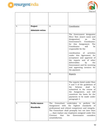 92
4. Project
Administ-ration
A. Coordinator
The Government designates
Shri/ Smt. [insert name and
designation] as the
Government‟s Coordinator;
for this Assignment. The
Coordinator will be
responsible for the
coordination of activities
under this Agreement, for
acceptance and approval of
the reports and of other
deliverables by the
Government and for receiving
and approving invoices for
the payment.
B. Reports
The reports listed under Para
4 and 5 of the guidelines of
the Scheme shall be
submitted in the course of
the Assignment, and will
constitute the basis for the
payments to be made under
paragraph 3.
5. Perfor-mance
Standards
The Consultant undertakes to perform the
Assignment with the highest standards of
professional and ethical competence and integrity.
The Consultant shall promptly but not later than
___ days replace any employees assigned under this
Contract that the Government considers
unsatisfactory.
 