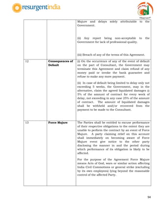 94
Majure and delays solely attributable to the
Government.
(ii) Any report being non-acceptable to the
Government for lack of professional quality.
(iii) Breach of any of the terms of this Agreement.
12 Consequences of
Default
(i) On the occurrence of any of the event of default
on the part of Consultant, the Government may
terminate this Agreement and claim refund of any
money paid or invoke the bank guarantee and
refuse to make any more payment.
(ii) In case of default being limited to delay only not
exceeding 5 weeks, the Government, may in the
alternative, claim the agreed liquidated damages @
5% of the amount of contract for every week of
delay, not exceeding in any case 25% of the amount
of contract. The amount of liquidated damages
shall be withheld and/or recovered from the
payment to be made to the Consultant.
13 Force Majure The Parties shall be entitled to excuse performance
of their respective obligations to the extent they are
unable to perform the contract by an event of Force
Majure. A party claiming relief on this account
shall immediately on becoming aware of Force
Majure event give notice to the other party
disclosing the manner in and the period during
which performance of its obligation is likely to be
affected.
For the purpose of the Agreement Force Majure
means Acts of God, wars or similar action affecting
India Civil Commotions or general strike (excluding
by its own employees) lying beyond the reasonable
control of the affected Party.
 