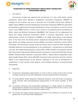 97
GUIDELINES ON PRIME MINISTER‟S EMPLOYMENT GENERATION
PROGRAMME (PMEGP)
1. The Scheme
Government of India has approved the introduction of a new credit linked subsidy
programme called Prime Minister‟s Employment Generation Programme (PMEGP) by
merging the two schemes that were in operation till 31.03.2008 namely Prime Minister‟s
Rojgar Yojana (PMRY) and Rural Employment Generation Programme (REGP) for generation
of employment opportunities through establishment of micro enterprises in rural as well as
urban areas. PMEGP will be a central sector scheme to be administered by the Ministry of
Micro, Small and Medium Enterprises (MoMSME). The Scheme will be implemented by
Khadi and Village Industries Commission (KVIC), a statutory organization under the
administrative control of the Ministry of MSME as the single nodal agency at the National
level. At the State level, the Scheme will be implemented through State KVIC Directorates,
State Khadi and Village Industries Boards (KVIBs) and District Industries Centres (DICs)
and banks. The Government subsidy under the Scheme will be routed by KVIC through the
identified Banks for eventual distribution to the beneficiaries / entrepreneurs in their Bank
accounts. The Implementing Agencies, namely KVIC, KVIBs and DICs will associate reputed
Non Government Organization (NGOs)/reputed autonomous institutions/Self Help Groups
(SHGs)/ National Small Industries Corporation (NSIC) / Udyami Mitras empanelled under
Rajiv Gandhi Udyami Mitra Yojana (RGUMY), Panchayati Raj institutions and other relevant
bodies in the implementation of the Scheme, especially in the area of identification of
beneficiaries, of area specific viable projects, and providing training in entrepreneurship
development.
2. Objectives
(i) To generate employment opportunities in rural as well as urban areas of the country
through setting up of new self-employment ventures/projects/micro enterprises.
(ii) To bring together widely dispersed traditional artisans/ rural and urban unemployed
youth and give them self-employment opportunities to the extent possible, at their
place.
(iii) To provide continuous and sustainable employment to a large segment of traditional
and prospective artisans and rural and urban unemployed youth in the country, so as
to help arrest migration of rural youth to urban areas.
(iv) To increase the wage earning capacity of artisans and contribute to increase in the
growth rate of rural and urban employment.
 