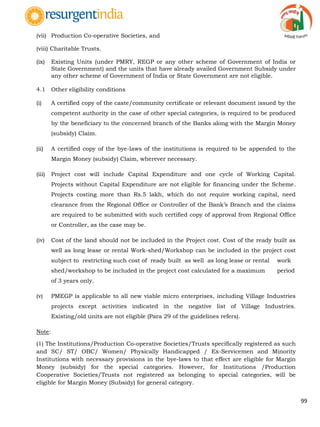 99
(vii) Production Co-operative Societies, and
(viii) Charitable Trusts.
(ix) Existing Units (under PMRY, REGP or any other scheme of Government of India or
State Government) and the units that have already availed Government Subsidy under
any other scheme of Government of India or State Government are not eligible.
4.1 Other eligibility conditions
(i) A certified copy of the caste/community certificate or relevant document issued by the
competent authority in the case of other special categories, is required to be produced
by the beneficiary to the concerned branch of the Banks along with the Margin Money
(subsidy) Claim.
(ii) A certified copy of the bye-laws of the institutions is required to be appended to the
Margin Money (subsidy) Claim, wherever necessary.
(iii) Project cost will include Capital Expenditure and one cycle of Working Capital.
Projects without Capital Expenditure are not eligible for financing under the Scheme.
Projects costing more than Rs.5 lakh, which do not require working capital, need
clearance from the Regional Office or Controller of the Bank‟s Branch and the claims
are required to be submitted with such certified copy of approval from Regional Office
or Controller, as the case may be.
(iv) Cost of the land should not be included in the Project cost. Cost of the ready built as
well as long lease or rental Work-shed/Workshop can be included in the project cost
subject to restricting such cost of ready built as well as long lease or rental work
shed/workshop to be included in the project cost calculated for a maximum period
of 3 years only.
(v) PMEGP is applicable to all new viable micro enterprises, including Village Industries
projects except activities indicated in the negative list of Village Industries.
Existing/old units are not eligible (Para 29 of the guidelines refers).
Note:
(1) The Institutions/Production Co-operative Societies/Trusts specifically registered as such
and SC/ ST/ OBC/ Women/ Physically Handicapped / Ex-Servicemen and Minority
Institutions with necessary provisions in the bye-laws to that effect are eligible for Margin
Money (subsidy) for the special categories. However, for Institutions /Production
Cooperative Societies/Trusts not registered as belonging to special categories, will be
eligible for Margin Money (Subsidy) for general category.
 