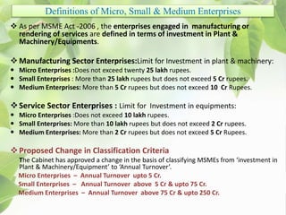 Definitions of Micro, Small & Medium Enterprises
 As per MSME Act -2006 , the enterprises engaged in manufacturing or
rendering of services are defined in terms of investment in Plant &
Machinery/Equipments.
 Manufacturing Sector Enterprises:Limit for Investment in plant & machinery:
 Micro Enterprises :Does not exceed twenty 25 lakh rupees.
 Small Enterprises : More than 25 lakh rupees but does not exceed 5 Cr rupees.
 Medium Enterprises: More than 5 Cr rupees but does not exceed 10 Cr Rupees.
Service Sector Enterprises : Limit for Investment in equipments:
 Micro Enterprises :Does not exceed 10 lakh rupees.
 Small Enterprises: More than 10 lakh rupees but does not exceed 2 Cr rupees.
 Medium Enterprises: More than 2 Cr rupees but does not exceed 5 Cr Rupees.
Proposed Change in Classification Criteria
The Cabinet has approved a change in the basis of classifying MSMEs from ‘investment in
Plant & Machinery/Equipment’ to ‘Annual Turnover’.
Micro Enterprises – Annual Turnover upto 5 Cr.
Small Enterprises – Annual Turnover above 5 Cr & upto 75 Cr.
Medium Enterprises – Annual Turnover above 75 Cr & upto 250 Cr.
 