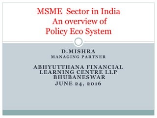 D.MISHRA
MANAGING PARTNER
ABHYUTTHANA FINANCIAL
LEARNING CENTRE LLP
BHUBANESWAR
JUNE 24, 2016
MSME Sector in India
An overview of
Policy Eco System
 