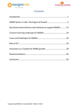 Empowering MSMEs for Sustainability: “Make In India”
Contents
Introduction........................................................................................1
MSME Sector in India: The Engine of Growth .....................................2
Key Government Schemes and Initiatives to support MSMEs ..........14
Current Financing Landscape for MSMEs..........................................23
Issues and Challenges for MSMEs.....................................................29
Role of ICT.........................................................................................34
Innovation as a Catalyst for MSME growth.......................................39
Recommendations............................................................................44
Conclusion ........................................................................................50
 