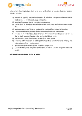 Page | 8Empowering MSMEs for Sustainability: “Make In India”
value chain. Key imperatives that have been undertaken to improve business process
efficient include#:
a) Process of applying for Industrial License & Industrial Entrepreneur Memorandum
made online on 24×7 basis through eBiz portal.
b) Validity of Industrial license extended to three years.
c) States asked to introduce self-certification and third party certification under Boilers
Act.
d) Major components of Defense products’ list excluded from industrial licensing.
e) Dual use items having military as well as civilian applications deregulated.
f) Services of all Central Govt. Departments & Ministries will be integrated with the E-
Biz – a single window IT platform for services by 31 Dec. 2014.
g) Process of obtaining environmental clearances made online.
h) Following advisories sent to all Departments/ State Governments to simplify and
rationalize regulatory environment.
i) All returns should be filed on-line through a unified form.
j) Checklist of required compliances should be placed on Ministry /Department’s web
portal.
Sectors covered under ‘Make in India’
 