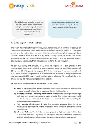 Page | 10Empowering MSMEs for Sustainability: “Make In India”
Potential Impact of ‘Make in India’
The vision statement of official website, www.makeinindia.gov.in commits to achieve for
the country among other things an increase in manufacturing sector growth to 12-14 % per
annum over the medium term, increase in the share of manufacturing in the country’s Gross
Domestic Product from 16% to 25% by 2022 and importantly to create 100 million
additional jobs by 2022 in the manufacturing sector alone. These are ambitious targets,
acknowledging slowed growth of manufacturing sector in the last few years.
As per BCG survey and analysis, 2014, India Inc. expects an 8-10% growth in the
manufacturing sector Y-o-Y. Growth at this rate would place the manufacturing share of
GDP around 17-18% against the targeted 25%. If the same growth were maintained until
2030, Indian manufacturing would be at 22% of GDP at INR 40 trillion. It is important to note
that a consistent 8-10% growth is not small anyway, as achieving this can allow India to be
among the top 3-5 manufacturing economies globally.
An overview of key benefits from the initiative is listed below:
a) Boost of FDI in Identified Sectors: Increased government commitment and direction
to give a sense of reduced risk to investors, thereby fuelling inflows.
b) Access to Advanced Technology and Research Support: The campaign aims to urge
both local and foreign companies to invest in India. The foreign investment could
enable access to advanced technologies and research know-hows, leading to
improved efficiency and quality.
c) Push towards Infrastructure Growth: The campaign provides direct thrust on
infrastructure development, in the absence of which investors’ confidence would
remain jittery.
d) Labor Law Reforms: The Industry has been plagued by high incidence of strikes due
to outdated labor laws, especially the flash point between automotive companies
and their labor force but reforms could change this scenario in the days ahead.
“The Make in India campaign promises to
fast-track India's growth trajectory by
making it a manufacturing hub. Made in
India, made by India but made for the
world “– Rana Kapoor, President,
ASSOCHAM
"Make in India and Clean India are very
important social campaigns”— Preeti
Patel, UK’s Minister of Parliament
 