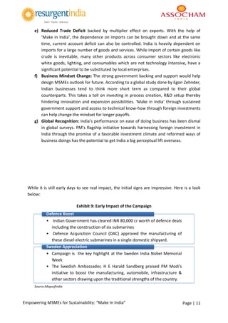Page | 11Empowering MSMEs for Sustainability: “Make In India”
e) Reduced Trade Deficit backed by multiplier effect on exports. With the help of
‘Make in India’, the dependence on imports can be brought down and at the same
time, current account deficit can also be controlled. India is heavily dependent on
imports for a large number of goods and services. While import of certain goods like
crude is inevitable, many other products across consumer sectors like electronic
white goods, lighting, and consumables which are not technology intensive, have a
significant potential to be substituted by local enterprises.
f) Business Mindset Change: The strong government backing and support would help
design MSMEs outlook for future. According to a global study done by Egon Zehnder,
Indian businesses tend to think more short term as compared to their global
counterparts. This takes a toll on investing in process creation, R&D setup thereby
hindering innovation and expansion possibilities. ‘Make in India’ through sustained
government support and access to technical know-how through foreign investments
can help change the mindset for longer payoffs.
g) Global Recognition: India’s performance on ease of doing business has been dismal
in global surveys. PM’s flagship initiative towards harnessing foreign investment in
India through the promise of a favorable investment climate and reformed ways of
business doings has the potential to get India a big perceptual lift overseas.
While it is still early days to see real impact, the initial signs are impressive. Here is a look
below:
Exhibit 9: Early Impact of the Campaign
Source:Mapsofindia
• Indian Government has cleared INR 80,000 cr worth of defence deals
including the construction of six submarines
• Defence Acquisition Council (DAC) approved the manufacturing of
these diesel-electric submarines in a single domestic shipyard.
Defence Boost
• Campaign is the key highlight at the Sweden India Nobel Memorial
Week
• The Swedish Ambassador, H E Harald Sandberg praised PM Modi’s
initiative to boost the manufacturing, automobile, infrastructure &
other sectors drawing upon the traditional strengths of the country.
Sweden Appreciation
 