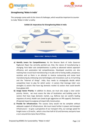Page | 12Empowering MSMEs for Sustainability: “Make In India”
Strengthening ‘Make in India’
The campaign comes with its fair share of challenges, which would be important to counter
to make ‘Make in India’ a reality:
Exhibit 10: Imperatives for Strengthening Make in India
a) Identify Levers for Competitiveness: As the Reserve Bank of India Governor
Raghuram Rajan has correctly pointed out, that, the nature of manufacturing is
changing. Pure labor cost competitiveness is partly as advanced nations approach
efficiency and automation led competitiveness. Developed countries are also
realizing how crucial local manufacturing is to jobs and to having stable, prosperous
societies and so there is an attempt to reverse outsourcing and revive local
manufacturing by embracing new technologies and innovations such as 3-D printing
and the “Internet of things”. India, thus needs to strategically decide which
competitive lever to play for which sector –i) sectors that leverage India’ core
strengths ii) sectors that have big domestic market iii) sectors that could benefit
from global shift.
b) Assign Sector Priority: In addition to above, we must also assign a clear sector
priority. Herein, we must assess the idea of localization and building scale for
sectors that have large domestic market, e.g. Defense (we are world’s leading
importers of arms); Health care (need to get aggressive on IPR support), Electronics
(Projected import to outgrow oil import bill), Construction.
c) Provide for Infrastructure: The success story would not be complete without
adequate support of Infrastructure. We must invest further in power and transport
infrastructure – to give a perspective of our transport infra, our average speed for
freight trains is 25 km/hr., which is less than half of US and Germany and ports have
a turn-around time twice that of China.
 
