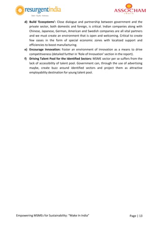 Page | 13Empowering MSMEs for Sustainability: “Make In India”
d) Build ‘Ecosystems’: Close dialogue and partnership between government and the
private sector, both domestic and foreign, is critical. Indian companies along with
Chinese, Japanese, German, American and Swedish companies are all vital partners
and we must create an environment that is open and welcoming. Critical to create
few oases in the form of special economic zones with localized support and
efficiencies to boost manufacturing.
e) Encourage Innovation: Foster an environment of innovation as a means to drive
competitiveness (detailed further in ‘Role of Innovation’ section in the report).
f) Driving Talent Pool for the Identified Sectors: MSME sector per se suffers from the
lack of accessibility of talent pool. Government can, through the use of advertising
maybe, create buzz around identified sectors and project them as attractive
employability destination for young talent pool.
 