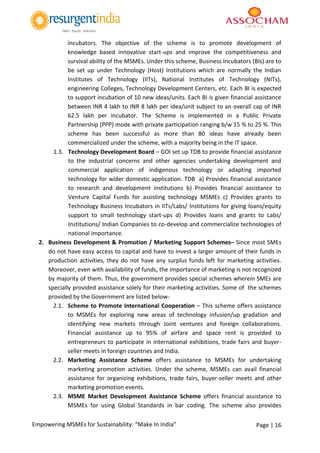 Page | 16Empowering MSMEs for Sustainability: “Make In India”
incubators. The objective of the scheme is to promote development of
knowledge based innovative start-ups and improve the competitiveness and
survival ability of the MSMEs. Under this scheme, Business Incubators (BIs) are to
be set up under Technology (Host) Institutions which are normally the Indian
Institutes of Technology (IITs), National Institutes of Technology (NITs),
engineering Colleges, Technology Development Centers, etc. Each BI is expected
to support incubation of 10 new ideas/units. Each BI is given financial assistance
between INR 4 lakh to INR 8 lakh per idea/unit subject to an overall cap of INR
62.5 lakh per incubator. The Scheme is implemented in a Public Private
Partnership (PPP) mode with private participation ranging b/w 15 % to 25 %. This
scheme has been successful as more than 80 ideas have already been
commercialized under the scheme, with a majority being in the IT space.
1.3. Technology Development Board – GOI set up TDB to provide financial assistance
to the industrial concerns and other agencies undertaking development and
commercial application of indigenous technology or adapting imported
technology for wider domestic application. TDB a) Provides financial assistance
to research and development institutions b) Provides financial assistance to
Venture Capital Funds for assisting technology MSMEs c) Provides grants to
Technology Business Incubators in IITs/Labs/ Institutions for giving loans/equity
support to small technology start-ups d) Provides loans and grants to Labs/
Institutions/ Indian Companies to co-develop and commercialize technologies of
national importance.
2. Business Development & Promotion / Marketing Support Schemes– Since most SMEs
do not have easy access to capital and have to invest a larger amount of their funds in
production activities, they do not have any surplus funds left for marketing activities.
Moreover, even with availability of funds, the importance of marketing is not recognized
by majority of them. Thus, the government provides special schemes wherein SMEs are
specially provided assistance solely for their marketing activities. Some of the schemes
provided by the Government are listed below-
2.1. Scheme to Promote International Cooperation – This scheme offers assistance
to MSMEs for exploring new areas of technology infusion/up gradation and
identifying new markets through Joint ventures and foreign collaborations.
Financial assistance up to 95% of airfare and space rent is provided to
entrepreneurs to participate in international exhibitions, trade fairs and buyer-
seller meets in foreign countries and India.
2.2. Marketing Assistance Scheme offers assistance to MSMEs for undertaking
marketing promotion activities. Under the scheme, MSMEs can avail financial
assistance for organizing exhibitions, trade fairs, buyer-seller meets and other
marketing promotion events.
2.3. MSME Market Development Assistance Scheme offers financial assistance to
MSMEs for using Global Standards in bar coding. The scheme also provides
 