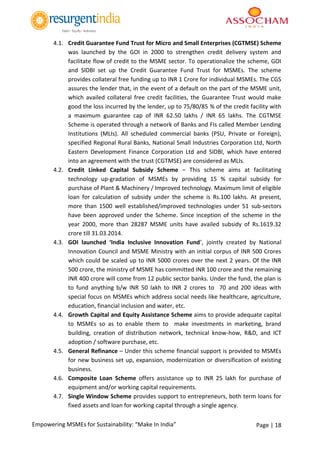 Page | 18Empowering MSMEs for Sustainability: “Make In India”
4.1. Credit Guarantee Fund Trust for Micro and Small Enterprises (CGTMSE) Scheme
was launched by the GOI in 2000 to strengthen credit delivery system and
facilitate flow of credit to the MSME sector. To operationalize the scheme, GOI
and SIDBI set up the Credit Guarantee Fund Trust for MSMEs. The scheme
provides collateral free funding up to INR 1 Crore for individual MSMEs. The CGS
assures the lender that, in the event of a default on the part of the MSME unit,
which availed collateral free credit facilities, the Guarantee Trust would make
good the loss incurred by the lender, up to 75/80/85 % of the credit facility with
a maximum guarantee cap of INR 62.50 lakhs / INR 65 lakhs. The CGTMSE
Scheme is operated through a network of Banks and FIs called Member Lending
Institutions (MLIs). All scheduled commercial banks (PSU, Private or Foreign),
specified Regional Rural Banks, National Small Industries Corporation Ltd, North
Eastern Development Finance Corporation Ltd and SIDBI, which have entered
into an agreement with the trust (CGTMSE) are considered as MLIs.
4.2. Credit Linked Capital Subsidy Scheme – This scheme aims at facilitating
technology up-gradation of MSMEs by providing 15 % capital subsidy for
purchase of Plant & Machinery / Improved technology. Maximum limit of eligible
loan for calculation of subsidy under the scheme is Rs.100 lakhs. At present,
more than 1500 well established/improved technologies under 51 sub-sectors
have been approved under the Scheme. Since inception of the scheme in the
year 2000, more than 28287 MSME units have availed subsidy of Rs.1619.32
crore till 31.03.2014.
4.3. GOI launched ‘India Inclusive Innovation Fund’, jointly created by National
Innovation Council and MSME Ministry with an initial corpus of INR 500 Crores
which could be scaled up to INR 5000 crores over the next 2 years. Of the INR
500 crore, the ministry of MSME has committed INR 100 crore and the remaining
INR 400 crore will come from 12 public sector banks. Under the fund, the plan is
to fund anything b/w INR 50 lakh to INR 2 crores to 70 and 200 ideas with
special focus on MSMEs which address social needs like healthcare, agriculture,
education, financial inclusion and water, etc.
4.4. Growth Capital and Equity Assistance Scheme aims to provide adequate capital
to MSMEs so as to enable them to make investments in marketing, brand
building, creation of distribution network, technical know-how, R&D, and ICT
adoption / software purchase, etc.
4.5. General Refinance – Under this scheme financial support is provided to MSMEs
for new business set up, expansion, modernization or diversification of existing
business.
4.6. Composite Loan Scheme offers assistance up to INR 25 lakh for purchase of
equipment and/or working capital requirements.
4.7. Single Window Scheme provides support to entrepreneurs, both term loans for
fixed assets and loan for working capital through a single agency.
 