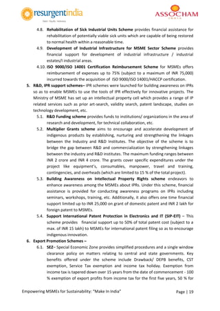 Page | 19Empowering MSMEs for Sustainability: “Make In India”
4.8. Rehabilitation of Sick Industrial Units Scheme provides financial assistance for
rehabilitation of potentially viable sick units which are capable of being restored
to normal health within a reasonable time.
4.9. Development of Industrial Infrastructure for MSME Sector Scheme provides
financial support for development of industrial infrastructure / industrial
estates/I industrial areas.
4.10. ISO 9000/ISO 14001 Certification Reimbursement Scheme for MSMEs offers
reimbursement of expenses up to 75% (subject to a maximum of INR 75,000)
incurred towards the acquisition of ISO 9000/ISO 14001/HACCP certification.
5. R&D, IPR support schemes– IPR schemes were launched for building awareness on IPRs
so as to enable MSMEs to use the tools of IPR effectively for innovative projects. The
Ministry of MSME has set up an intellectual property cell which provides a range of IP
related services such as prior art-search, validity search, patent landscape, studies on
technology development, etc.
5.1. R&D Funding scheme provides funds to institutions/ organizations in the area of
research and development, for technical collaboration, etc.
5.2. Multiplier Grants scheme aims to encourage and accelerate development of
indigenous products by establishing, nurturing and strengthening the linkages
between the Industry and R&D Institutes. The objective of the scheme is to
bridge the gap between R&D and commercialization by strengthening linkages
between the industry and R&D institutes. The maximum funding ranges between
INR 2 crore and INR 4 crore. The grants cover specific expenditures under the
project like equipment’s, consumables, manpower, travel and training,
contingencies, and overheads (which are limited to 15 % of the total project).
5.3. Building Awareness on Intellectual Property Rights scheme endeavors to
enhance awareness among the MSMEs about IPRs. Under this scheme, financial
assistance is provided for conducting awareness programs on IPRs including
seminars, workshops, training, etc. Additionally, it also offers one time financial
support limited up to INR 25,000 on grant of domestic patent and INR 2 lakh for
foreign patent to MSMEs.
5.4. Support International Patent Protection in Electronics and IT (SIP-EIT) – This
scheme provides financial support up to 50% of total patent cost (subject to a
max. of INR 15 lakh) to MSMEs for international patent filing so as to encourage
indigenous innovation.
6. Export Promotion Schemes –
6.1. SEZ– Special Economic Zone provides simplified procedures and a single window
clearance policy on matters relating to central and state governments. Key
benefits offered under the scheme include Drawback/ DEPB benefits, CST
exemption, Service Tax exemption and income tax holiday. Exemption from
income tax is tapered down over 15 years from the date of commencement - 100
% exemption of export profits from income tax for the first five years, 50 % for
 