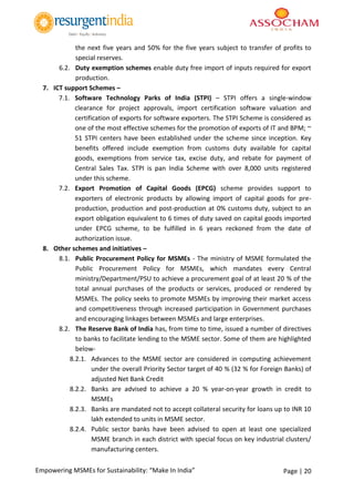 Page | 20Empowering MSMEs for Sustainability: “Make In India”
the next five years and 50% for the five years subject to transfer of profits to
special reserves.
6.2. Duty exemption schemes enable duty free import of inputs required for export
production.
7. ICT support Schemes –
7.1. Software Technology Parks of India (STPI) – STPI offers a single-window
clearance for project approvals, import certification software valuation and
certification of exports for software exporters. The STPI Scheme is considered as
one of the most effective schemes for the promotion of exports of IT and BPM; ~
51 STPI centers have been established under the scheme since inception. Key
benefits offered include exemption from customs duty available for capital
goods, exemptions from service tax, excise duty, and rebate for payment of
Central Sales Tax. STPI is pan India Scheme with over 8,000 units registered
under this scheme.
7.2. Export Promotion of Capital Goods (EPCG) scheme provides support to
exporters of electronic products by allowing import of capital goods for pre-
production, production and post-production at 0% customs duty, subject to an
export obligation equivalent to 6 times of duty saved on capital goods imported
under EPCG scheme, to be fulfilled in 6 years reckoned from the date of
authorization issue.
8. Other schemes and initiatives –
8.1. Public Procurement Policy for MSMEs - The ministry of MSME formulated the
Public Procurement Policy for MSMEs, which mandates every Central
ministry/Department/PSU to achieve a procurement goal of at least 20 % of the
total annual purchases of the products or services, produced or rendered by
MSMEs. The policy seeks to promote MSMEs by improving their market access
and competitiveness through increased participation in Government purchases
and encouraging linkages between MSMEs and large enterprises.
8.2. The Reserve Bank of India has, from time to time, issued a number of directives
to banks to facilitate lending to the MSME sector. Some of them are highlighted
below-
8.2.1. Advances to the MSME sector are considered in computing achievement
under the overall Priority Sector target of 40 % (32 % for Foreign Banks) of
adjusted Net Bank Credit
8.2.2. Banks are advised to achieve a 20 % year-on-year growth in credit to
MSMEs
8.2.3. Banks are mandated not to accept collateral security for loans up to INR 10
lakh extended to units in MSME sector.
8.2.4. Public sector banks have been advised to open at least one specialized
MSME branch in each district with special focus on key industrial clusters/
manufacturing centers.
 