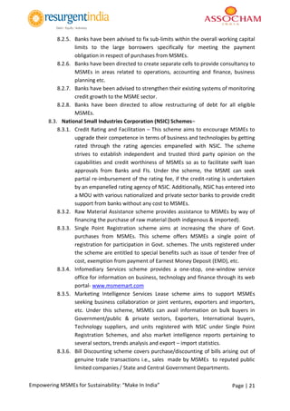 Page | 21Empowering MSMEs for Sustainability: “Make In India”
8.2.5. Banks have been advised to fix sub-limits within the overall working capital
limits to the large borrowers specifically for meeting the payment
obligation in respect of purchases from MSMEs.
8.2.6. Banks have been directed to create separate cells to provide consultancy to
MSMEs in areas related to operations, accounting and finance, business
planning etc.
8.2.7. Banks have been advised to strengthen their existing systems of monitoring
credit growth to the MSME sector.
8.2.8. Banks have been directed to allow restructuring of debt for all eligible
MSMEs.
8.3. National Small Industries Corporation (NSIC) Schemes–
8.3.1. Credit Rating and Facilitation – This scheme aims to encourage MSMEs to
upgrade their competence in terms of business and technologies by getting
rated through the rating agencies empanelled with NSIC. The scheme
strives to establish independent and trusted third party opinion on the
capabilities and credit worthiness of MSMEs so as to facilitate swift loan
approvals from Banks and FIs. Under the scheme, the MSME can seek
partial re-imbursement of the rating fee, if the credit-rating is undertaken
by an empanelled rating agency of NSIC. Additionally, NSIC has entered into
a MOU with various nationalized and private sector banks to provide credit
support from banks without any cost to MSMEs.
8.3.2. Raw Material Assistance scheme provides assistance to MSMEs by way of
financing the purchase of raw material (both indigenous & imported).
8.3.3. Single Point Registration scheme aims at increasing the share of Govt.
purchases from MSMEs. This scheme offers MSMEs a single point of
registration for participation in Govt. schemes. The units registered under
the scheme are entitled to special benefits such as issue of tender free of
cost, exemption from payment of Earnest Money Deposit (EMD), etc.
8.3.4. Infomediary Services scheme provides a one-stop, one-window service
office for information on business, technology and finance through its web
portal- www.msmemart.com
8.3.5. Marketing Intelligence Services Lease scheme aims to support MSMEs
seeking business collaboration or joint ventures, exporters and importers,
etc. Under this scheme, MSMEs can avail information on bulk buyers in
Government/public & private sectors, Exporters, International buyers,
Technology suppliers, and units registered with NSIC under Single Point
Registration Schemes, and also market intelligence reports pertaining to
several sectors, trends analysis and export – import statistics.
8.3.6. Bill Discounting scheme covers purchase/discounting of bills arising out of
genuine trade transactions i.e., sales made by MSMEs to reputed public
limited companies / State and Central Government Departments.
 