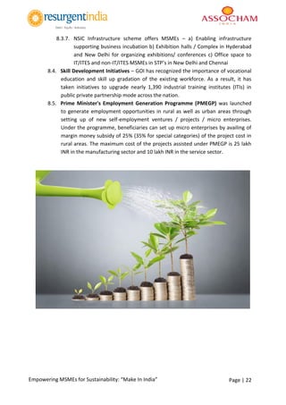 Page | 22Empowering MSMEs for Sustainability: “Make In India”
8.3.7. NSIC Infrastructure scheme offers MSMEs – a) Enabling infrastructure
supporting business incubation b) Exhibition halls / Complex in Hyderabad
and New Delhi for organizing exhibitions/ conferences c) Office space to
IT/ITES and non-IT/ITES MSMEs in STP’s in New Delhi and Chennai
8.4. Skill Development Initiatives – GOI has recognized the importance of vocational
education and skill up gradation of the existing workforce. As a result, it has
taken initiatives to upgrade nearly 1,390 industrial training institutes (ITIs) in
public private partnership mode across the nation.
8.5. Prime Minister's Employment Generation Programme (PMEGP) was launched
to generate employment opportunities in rural as well as urban areas through
setting up of new self-employment ventures / projects / micro enterprises.
Under the programme, beneficiaries can set up micro enterprises by availing of
margin money subsidy of 25% (35% for special categories) of the project cost in
rural areas. The maximum cost of the projects assisted under PMEGP is 25 lakh
INR in the manufacturing sector and 10 lakh INR in the service sector.
 
